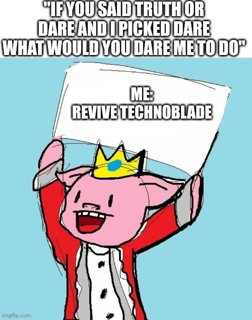 "IF YOU SAID TRUTH OR DARE AND I PICKED DARE WHAT WOULD YOU DARE ME TO DO"; ME:
REVIVE TECHNOBLADE | image tagged in blank white template,technoblade holding sign | made w/ Imgflip meme maker