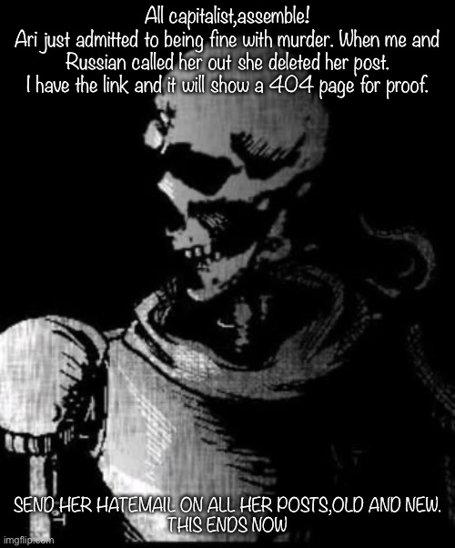 Papyrus is done | All capitalist,assemble!
Ari just admitted to being fine with murder. When me and Russian called her out she deleted her post. I have the link and it will show a 404 page for proof. SEND HER HATEMAIL ON ALL HER POSTS,OLD AND NEW.


THIS ENDS NOW | image tagged in papyrus is done | made w/ Imgflip meme maker