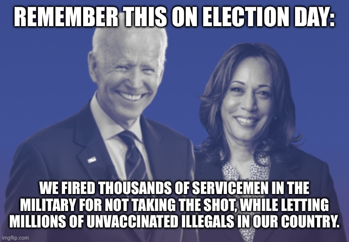 Remember on Election Day | REMEMBER THIS ON ELECTION DAY:; WE FIRED THOUSANDS OF SERVICEMEN IN THE MILITARY FOR NOT TAKING THE SHOT, WHILE LETTING MILLIONS OF UNVACCINATED ILLEGALS IN OUR COUNTRY. | image tagged in biden-harris,kamala,vaccines,open borders,political hypocrisy,political partisanship | made w/ Imgflip meme maker