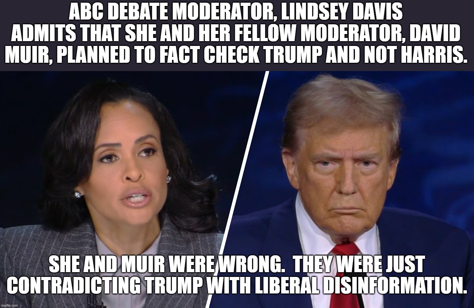 This is the reason why you cannot let liberals moderate a debate.  They are highly unprofessional and wrong. | ABC DEBATE MODERATOR, LINDSEY DAVIS ADMITS THAT SHE AND HER FELLOW MODERATOR, DAVID MUIR, PLANNED TO FACT CHECK TRUMP AND NOT HARRIS. SHE AND MUIR WERE WRONG.  THEY WERE JUST CONTRADICTING TRUMP WITH LIBERAL DISINFORMATION. | image tagged in liberal lies,biased media | made w/ Imgflip meme maker