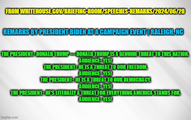 FOR THE RECORD: Joe Biden's remarks on Donald Trump on 6/28/24 | FROM WHITEHOUSE.GOV/BRIEFING-ROOM/SPEECHES-REMARKS/2024/06/28; REMARKS BY PRESIDENT BIDEN AT A CAMPAIGN EVENT | RALEIGH, NC; THE PRESIDENT:  DONALD TRUMP — DONALD TRUMP IS A GENUINE THREAT TO THIS NATION. 

AUDIENCE:  YES!

THE PRESIDENT:  HE IS A THREAT TO OUR FREEDOM.

AUDIENCE:  YES!

THE PRESIDENT:  HE IS A THREAT TO OUR DEMOCRACY.

AUDIENCE:  YES!

THE PRESIDENT:  HE’S LITERALLY A THREAT FOR EVERYTHING AMERICA STANDS FOR.

AUDIENCE:  YES! | image tagged in joe biden,donald trump,white house | made w/ Imgflip meme maker