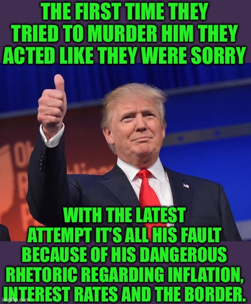 Yep | THE FIRST TIME THEY TRIED TO MURDER HIM THEY ACTED LIKE THEY WERE SORRY; WITH THE LATEST ATTEMPT IT’S ALL HIS FAULT BECAUSE OF HIS DANGEROUS RHETORIC REGARDING INFLATION, INTEREST RATES AND THE BORDER. | image tagged in donald trump | made w/ Imgflip meme maker