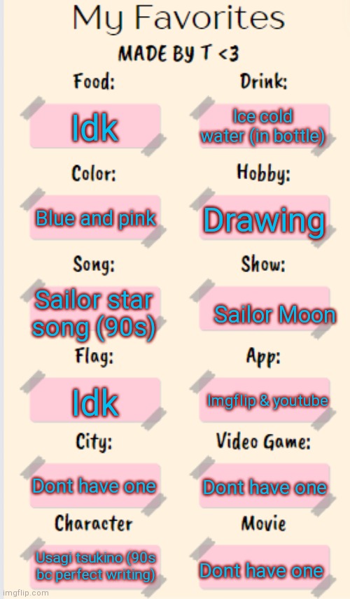 My Favorites made by T | Ice cold water (in bottle); Idk; Drawing; Blue and pink; Sailor star song (90s); Sailor Moon; Idk; Imgflip & youtube; Dont have one; Dont have one; Usagi tsukino (90s bc perfect writing); Dont have one | image tagged in my favorites made by t | made w/ Imgflip meme maker