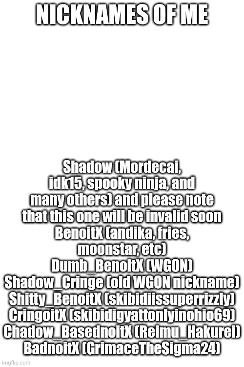 NICKNAMES OF ME; Shadow (Mordecai, idk15, spooky ninja, and many others) and please note that this one will be invalid soon
BenoitX (andika, fries, moonstar, etc)
Dumb_BenoitX (WGON)
Shadow_Cringe (old WGON nickname)
Shitty_BenoitX (skibidiissuperrizzly)
CringoitX (skibidigyattonlyinohio69)
Chadow_BasednoitX (Reimu_Hakurei)
BadnoitX (GrimaceTheSigma24) | made w/ Imgflip meme maker