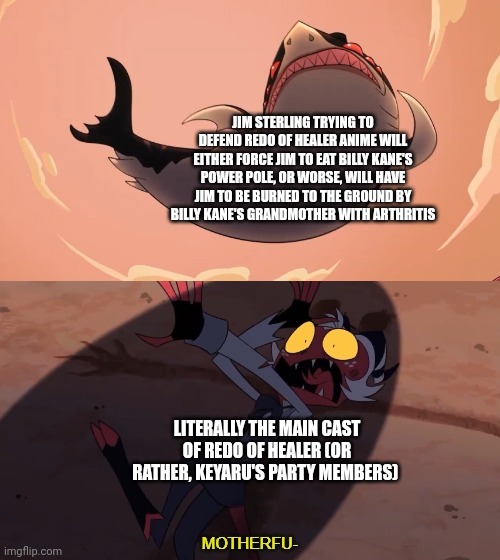 Moxxie vs Shark | JIM STERLING TRYING TO DEFEND REDO OF HEALER ANIME WILL EITHER FORCE JIM TO EAT BILLY KANE'S POWER POLE, OR WORSE, WILL HAVE JIM TO BE BURNED TO THE GROUND BY BILLY KANE'S GRANDMOTHER WITH ARTHRITIS; LITERALLY THE MAIN CAST OF REDO OF HEALER (OR RATHER, KEYARU'S PARTY MEMBERS) | image tagged in moxxie vs shark,pole,redo of healer,jim sterling,fatal fury | made w/ Imgflip meme maker