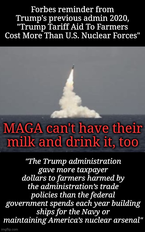 MAGA Can't Have Their Milk & Drink it, Too | Forbes reminder from Trump's previous admin 2020, "Trump Tariff Aid To Farmers Cost More Than U.S. Nuclear Forces"; "The Trump administration gave more taxpayer dollars to farmers harmed by the administration’s trade policies than the federal government spends each year building ships for the Navy or maintaining America’s nuclear arsenal"; MAGA can't have their milk and drink it, too | image tagged in tariffs,farmers,taxes,dnc,msnbc | made w/ Imgflip meme maker