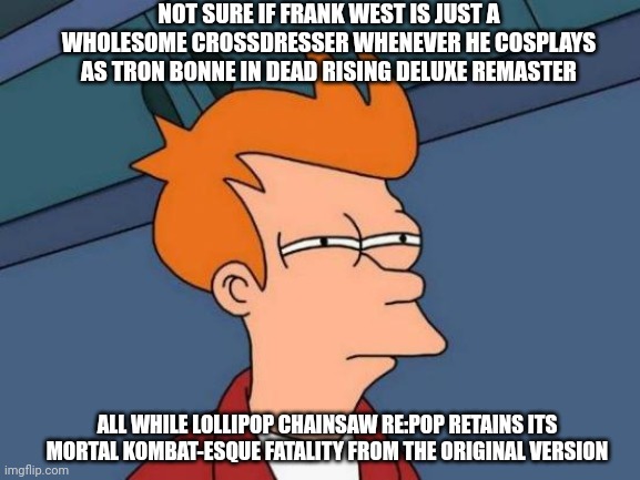 Futurama Fry | NOT SURE IF FRANK WEST IS JUST A WHOLESOME CROSSDRESSER WHENEVER HE COSPLAYS AS TRON BONNE IN DEAD RISING DELUXE REMASTER; ALL WHILE LOLLIPOP CHAINSAW RE:POP RETAINS ITS MORTAL KOMBAT-ESQUE FATALITY FROM THE ORIGINAL VERSION | image tagged in memes,futurama fry,dead rising,megaman legends,crossdressing,lollipop chainsaw | made w/ Imgflip meme maker