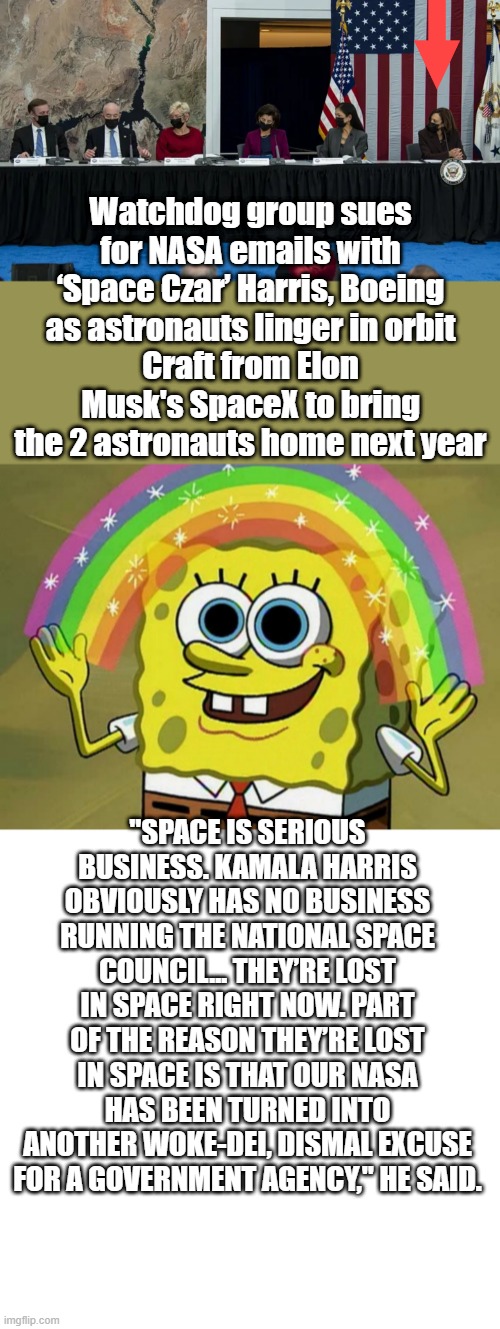 Kammie /Timmie  2024 | Watchdog group sues for NASA emails with ‘Space Czar’ Harris, Boeing as astronauts linger in orbit
Craft from Elon Musk's SpaceX to bring the 2 astronauts home next year; "SPACE IS SERIOUS BUSINESS. KAMALA HARRIS OBVIOUSLY HAS NO BUSINESS RUNNING THE NATIONAL SPACE COUNCIL... THEY’RE LOST IN SPACE RIGHT NOW. PART OF THE REASON THEY’RE LOST IN SPACE IS THAT OUR NASA HAS BEEN TURNED INTO ANOTHER WOKE-DEI, DISMAL EXCUSE FOR A GOVERNMENT AGENCY," HE SAID. | image tagged in memes,imagination spongebob,blank transparent square | made w/ Imgflip meme maker