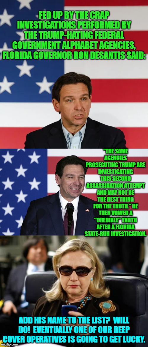 Logically and sadly it's now just a matter of time. | FED UP BY THE CRAP INVESTIGATIONS PERFORMED BY THE TRUMP-HATING FEDERAL GOVERNMENT ALPHABET AGENCIES, FLORIDA GOVERNOR RON DESANTIS SAID:; "THE SAME AGENCIES PROSECUTING TRUMP ARE INVESTIGATING THIS SECOND ASSASSINATION ATTEMPT AND MAY NOT BE THE BEST THING FOR THE TRUTH." HE THEN VOWED A "CREDIBLE" TRUTH AFTER A FLORIDA STATE-RUN INVESTIGATION. ADD HIS NAME TO THE LIST?  WILL DO!  EVENTUALLY ONE OF OUR DEEP COVER OPERATIVES IS GOING TO GET LUCKY. | image tagged in yep | made w/ Imgflip meme maker