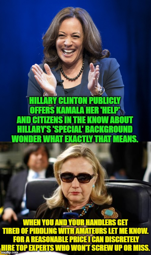 As times goes by this becomes less funny and more of a warning, doesn't it? | HILLARY CLINTON PUBLICLY OFFERS KAMALA HER 'HELP' AND CITIZENS IN THE KNOW ABOUT HILLARY'S 'SPECIAL' BACKGROUND WONDER WHAT EXACTLY THAT MEANS. WHEN YOU AND YOUR HANDLERS GET TIRED OF PIDDLING WITH AMATEURS LET ME KNOW.  FOR A REASONABLE PRICE I CAN DISCRETELY HIRE TOP EXPERTS WHO WON'T SCREW UP OR MISS. | image tagged in kamala harris laughing | made w/ Imgflip meme maker