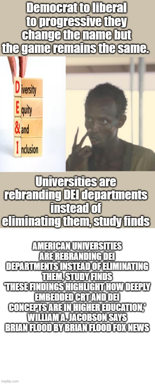 AS long as they control the schools, Nothing will change. The cancer has spread to Corp America | Democrat to liberal to progressive they change the name but the game remains the same. Universities are rebranding DEI departments instead of eliminating them, study finds; AMERICAN UNIVERSITIES ARE REBRANDING DEI DEPARTMENTS INSTEAD OF ELIMINATING THEM, STUDY FINDS
'THESE FINDINGS HIGHLIGHT HOW DEEPLY EMBEDDED CRT AND DEI CONCEPTS ARE IN HIGHER EDUCATION,' WILLIAM A. JACOBSON SAYS
BRIAN FLOOD BY BRIAN FLOOD FOX NEWS | image tagged in memes,i'm the captain now,blank transparent square | made w/ Imgflip meme maker