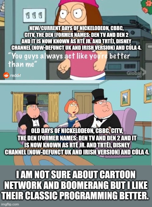 You Guys always act like you're better than me | NEW/CURRENT DAYS OF NICKELODEON, CBBC, CITV, THE DEN (FORMER NAMES: DEN TV AND DEN 2 AND IT IS NOW KNOWN AS RTÉ JR. AND TRTÉ), DISNEY CHANNEL (NOW-DEFUNCT UK AND IRISH VERSION) AND CÚLA 4. OLD DAYS OF NICKELODEON, CBBC, CITV, THE DEN (FORMER NAMES: DEN TV AND DEN 2 AND IT IS NOW KNOWN AS RTÉ JR. AND TRTÉ), DISNEY CHANNEL (NOW-DEFUNCT UK AND IRISH VERSION) AND CÚLA 4. I AM NOT SURE ABOUT CARTOON NETWORK AND BOOMERANG BUT I LIKE THEIR CLASSIC PROGRAMMING BETTER. | image tagged in you guys always act like you're better than me | made w/ Imgflip meme maker