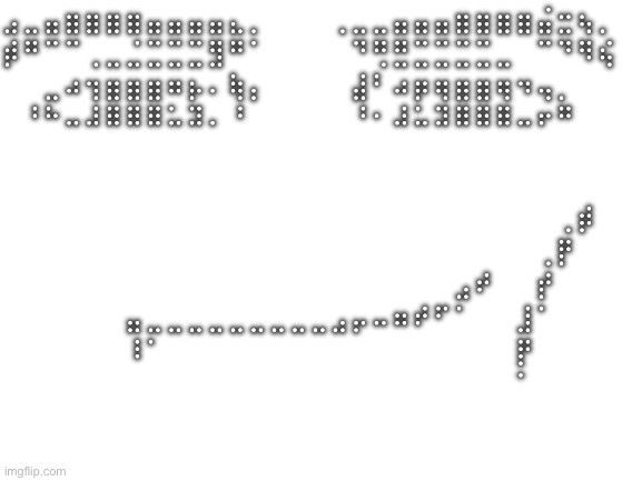 Blank White Template | ⣠⣀⣤⣶⣶⣶⣶⣤⣤⣤⣤⣄⡀⠀⠀⠀⢀⣀⣀⣤⣤⣤⣶⣶⣶⣶⣬⣒⢦⡀
⡾⠛⠉⠉⢀⣀⣈⣉⣉⣉⣻⠛⠁⠀⠀⠀⠀⠙⢛⣛⣉⣉⣉⣉⣀⠀⠉⠙⠻⢮
⠀⠀⣀⠴⢲⣶⣶⣶⠶⡦⠄⢷⡄⠀⠀⠀⠀⣼⠃⠴⡶⢶⣶⣶⢶⠲⢤⡀⠀⠀
⠀⠘⠓⠤⠼⠿⠿⠿⠥⠽⠄⠘⠀⠀⠀⠀⠀⠘⠂⠼⠥⠽⠿⠿⠿⠤⠖⠛⠀⠀
⠀⠀⠀⠀⠀⠀⠀⠀⠀⠀⠀⠀⠀⠀⠀⠀⠀⠀⠀⠀⠀⠀⠀⠀⠀⠀⠀⠀⠀⠀
⠀⠀⠀⠀⠀⠀⠀⠀⠀⠀⠀⠀⠀⠀⠀⠀⠀⠀⠀⠀⠀⠀⠀⠀⠀⠀⠀⠀⠀⠀
⠀⠀⠀⠀⠀⠀⠀⠀⠀⠀⠀⠀⠀⠀⠀⠀⠀⠀⠀⠀⠀⠀⠀⠀⠀⠀⠀⢀⡾⠀
⠀⠀⠀⠀⠀⠀⠀⠀⠀⠀⠀⠀⠀⠀⠀⠀⠀⠀⠀⠀⠀⠀⠀⠀⠀⠀⢀⡟⠀⠀
⠀⠀⠀⠀⠀⠀⠀⠀⠀⠀⠀⠀⠀⠀⠀⠀⠀⠀⠀⠀⠀⠀⣠⠞⠀⠀⡞⠀⠀⠀
⠀⠀⠀⠀⠀⠀⣤⣀⣀⣀⣀⣀⣀⣀⣀⣀⣠⡤⠤⠶⠞⠋⠁⠀⠀⣸⠁⠀⠀⠀
⠀⠀⠀⠀⠀⠀⠸⠁⠀⠀⠀⠀⠀⠀⠀⠀⠀⠀⠀⠀⠀⠀⠀⠀⠀⡟⠀⠀⠀⠀
⠀⠀⠀⠀⠀⠀⠀⠀⠀⠀⠀⠀⠀⠀⠀⠀⠀⠀⠀⠀⠀⠀⠀⠀⠀⠁⠀⠀⠀⠀ | image tagged in blank white template | made w/ Imgflip meme maker