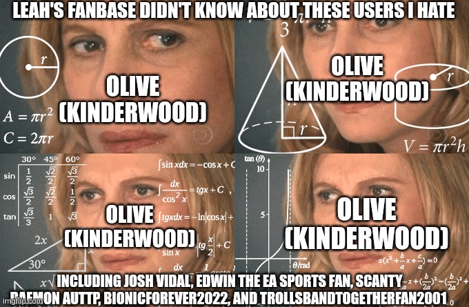 Mathematics lady | LEAH'S FANBASE DIDN'T KNOW ABOUT THESE USERS I HATE; OLIVE (KINDERWOOD); OLIVE (KINDERWOOD); OLIVE (KINDERWOOD); OLIVE (KINDERWOOD); INCLUDING JOSH VIDAL, EDWIN THE EA SPORTS FAN, SCANTY DAEMON AUTTP, BIONICFOREVER2022, AND TROLLSBANDTOGETHERFAN2001 | image tagged in mathematics lady,meme,kinderwood,confused,leah,they didn't know | made w/ Imgflip meme maker