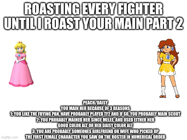 Roasting every Fighter until I roast your main! Pt. 2 | ROASTING EVERY FIGHTER UNTIL I ROAST YOUR MAIN PART 2; PEACH/DAISY
YOU MAIN HER BECAUSE OF 3 REASONS
1: YOU LIKE THE FRYING PAN, HAVE PROBABLY PLAYED TF2 AND IF SO, YOU PROBABLY MAIN SCOUT
2: YOU PROBABLY MAINED HER SINCE MELEE, AND USED EITHER HER GOOD COLOR ALT OR HER DAISY COLOR ALT
3: YOU ARE PROBABLY SOMEONES GIRLFRIEND OR WIFE WHO PICKED UP THE FIRST FEMALE CHARACTER YOU SAW ON THE ROSTER IN NUMERICAL ORDER | made w/ Imgflip meme maker