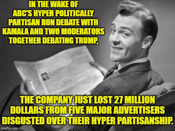 Karma hits hard sometimes. | IN THE WAKE OF ABC'S HYPER POLITICALLY PARTISAN RUN DEBATE WITH KAMALA AND TWO MODERATORS TOGETHER DEBATING TRUMP, THE COMPANY JUST LOST 27 MILLION DOLLARS FROM FIVE MAJOR ADVERTISERS DISGUSTED OVER THEIR HYPER PARTISANSHIP. | image tagged in yep | made w/ Imgflip meme maker