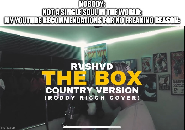 It goes insanely hard for no reason and now I’m imagining Roddy Ricch crip walking in a cowboy hat and boots | NOBODY:
NOT A SINGLE SOUL IN THE WORLD:
MY YOUTUBE RECOMMENDATIONS FOR NO FREAKING REASON: | image tagged in rap,country,the box,roddy ricch,music,youtube | made w/ Imgflip meme maker