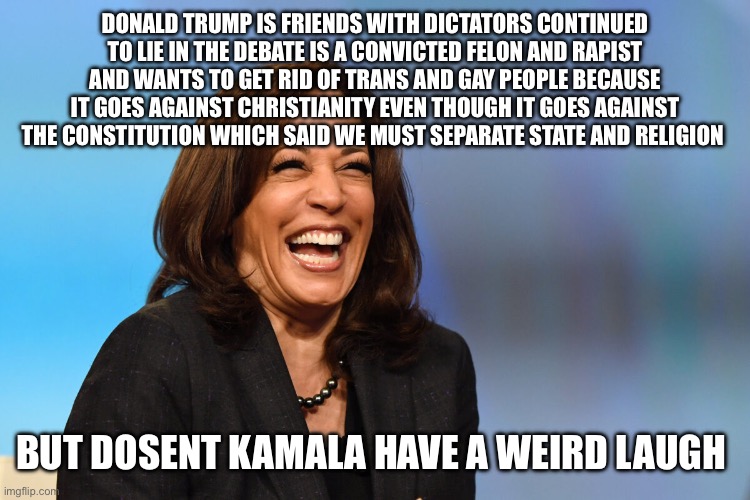 Kamala Harris laughing | DONALD TRUMP IS FRIENDS WITH DICTATORS CONTINUED TO LIE IN THE DEBATE IS A CONVICTED FELON AND RAPIST AND WANTS TO GET RID OF TRANS AND GAY PEOPLE BECAUSE IT GOES AGAINST CHRISTIANITY EVEN THOUGH IT GOES AGAINST THE CONSTITUTION WHICH SAID WE MUST SEPARATE STATE AND RELIGION; BUT DOSENT KAMALA HAVE A WEIRD LAUGH | image tagged in kamala harris laughing | made w/ Imgflip meme maker