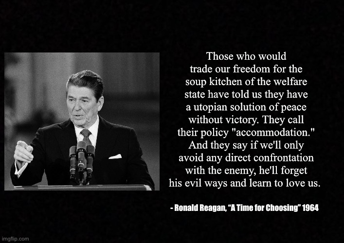 Blank  | Those who would trade our freedom for the soup kitchen of the welfare state have told us they have a utopian solution of peace without victory. They call their policy "accommodation." And they say if we'll only avoid any direct confrontation with the enemy, he'll forget his evil ways and learn to love us. - Ronald Reagan, “A Time for Choosing” 1964 | image tagged in blank,ronald reagan | made w/ Imgflip meme maker