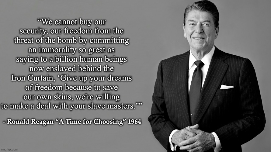 Ronald Reagan Template | “We cannot buy our security, our freedom from the threat of the bomb by committing an immorality so great as saying to a billion human beings now enslaved behind the Iron Curtain, ‘Give up your dreams of freedom because to save our own skins, we're willing to make a deal with your slave masters.’”; - Ronald Reagan “A Time for Choosing” 1964 | image tagged in ronald reagan template,ronald reagan | made w/ Imgflip meme maker