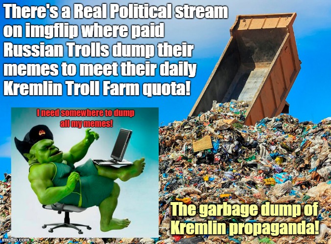 The garbage dump of Kremlin propaganda! | There's a Real Political stream

on imgflip where paid

Russian Trolls dump their

memes to meet their daily

Kremlin Troll Farm quota! I need somewhere to dump
 all my memes! The garbage dump of
 Kremlin propaganda! | image tagged in imgflip trolls,russian trolls,internet trolls,troll farm,propaganda,garbage dump | made w/ Imgflip meme maker