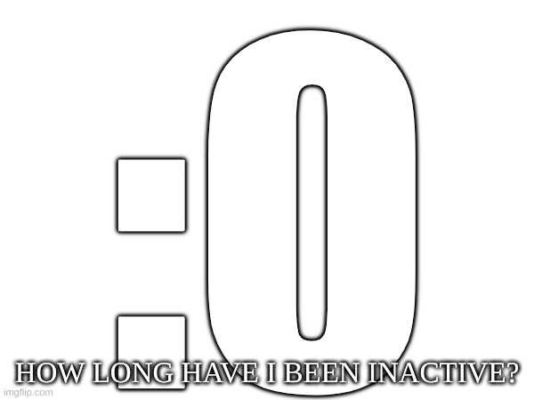 :0; HOW LONG HAVE I BEEN INACTIVE? | image tagged in m | made w/ Imgflip meme maker