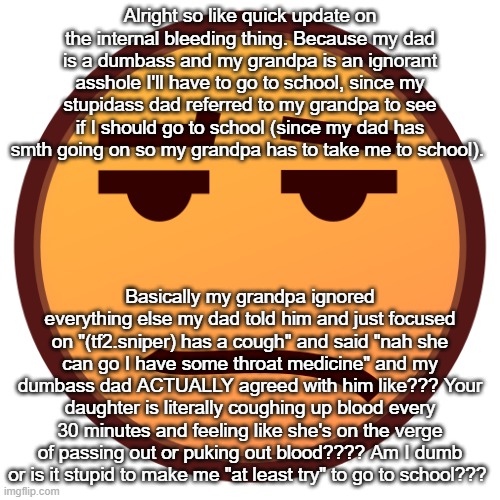 wtv my grandpa could see me on the ground with a broken leg puking out organs and still send me to school | Alright so like quick update on the internal bleeding thing. Because my dad is a dumbass and my grandpa is an ignorant asshole I'll have to go to school, since my stupidass dad referred to my grandpa to see if I should go to school (since my dad has smth going on so my grandpa has to take me to school). Basically my grandpa ignored everything else my dad told him and just focused on "(tf2.sniper) has a cough" and said "nah she can go I have some throat medicine" and my dumbass dad ACTUALLY agreed with him like??? Your daughter is literally coughing up blood every 30 minutes and feeling like she's on the verge of passing out or puking out blood???? Am I dumb or is it stupid to make me "at least try" to go to school??? | image tagged in sad emojidex emoji | made w/ Imgflip meme maker