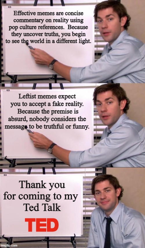 Meme 101:  The Left Can't Meme | Effective memes are concise commentary on reality using pop culture references.  Because they uncover truths, you begin to see the world in a different light. Leftist memes expect you to accept a fake reality.  Because the premise is absurd, nobody considers the message to be truthful or funny. Thank you
for coming to my 
Ted Talk | image tagged in jim halpert explains | made w/ Imgflip meme maker