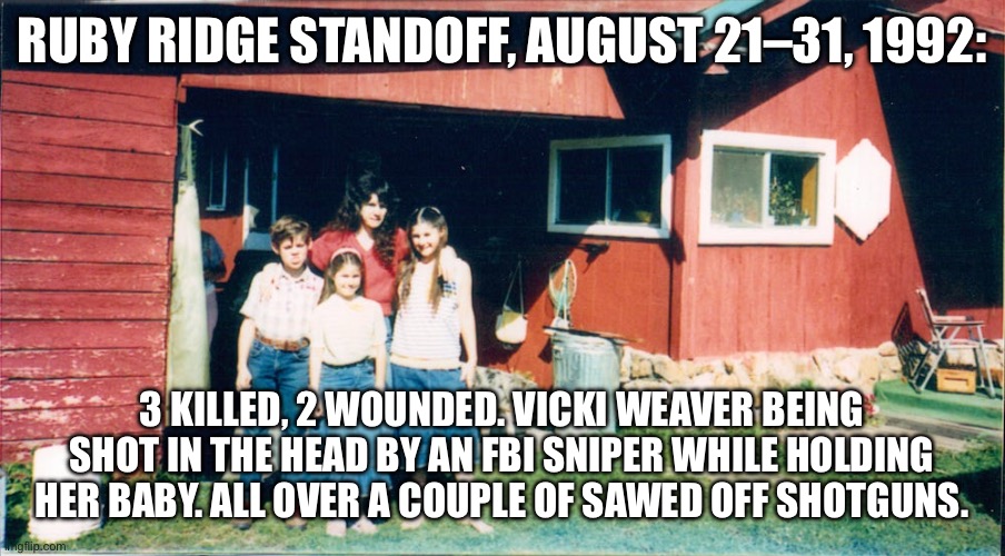 RUBY RIDGE STANDOFF, AUGUST 21–31, 1992:; 3 KILLED, 2 WOUNDED. VICKI WEAVER BEING SHOT IN THE HEAD BY AN FBI SNIPER WHILE HOLDING HER BABY. ALL OVER A COUPLE OF SAWED OFF SHOTGUNS. | made w/ Imgflip meme maker