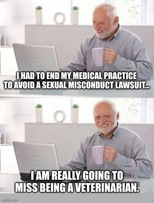 At least he wasn't EATING them... | I HAD TO END MY MEDICAL PRACTICE TO AVOID A SEXUAL MISCONDUCT LAWSUIT... I AM REALLY GOING TO MISS BEING A VETERINARIAN. | image tagged in memes,hide the pain harold | made w/ Imgflip meme maker