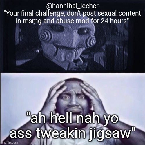 Yo final challenge | @hannibal_lecher
"Your final challenge, don't post sexual content in msmg and abuse mod for 24 hours"; "ah hell nah yo ass tweakin jigsaw" | image tagged in yo final challenge | made w/ Imgflip meme maker