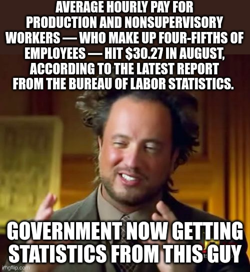 No Wonder Americans Are Doing Just Fine In This Stellar Economy | AVERAGE HOURLY PAY FOR PRODUCTION AND NONSUPERVISORY WORKERS — WHO MAKE UP FOUR-FIFTHS OF EMPLOYEES — HIT $30.27 IN AUGUST, ACCORDING TO THE LATEST REPORT FROM THE BUREAU OF LABOR STATISTICS. GOVERNMENT NOW GETTING STATISTICS FROM THIS GUY | image tagged in memes,ancient aliens | made w/ Imgflip meme maker