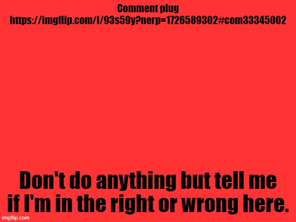 https://imgflip.com/i/93s59y?nerp=1726589302#com33345002 | Comment plug
https://imgflip.com/i/93s59y?nerp=1726589302#com33345002; Don't do anything but tell me if I'm in the right or wrong here. | made w/ Imgflip meme maker