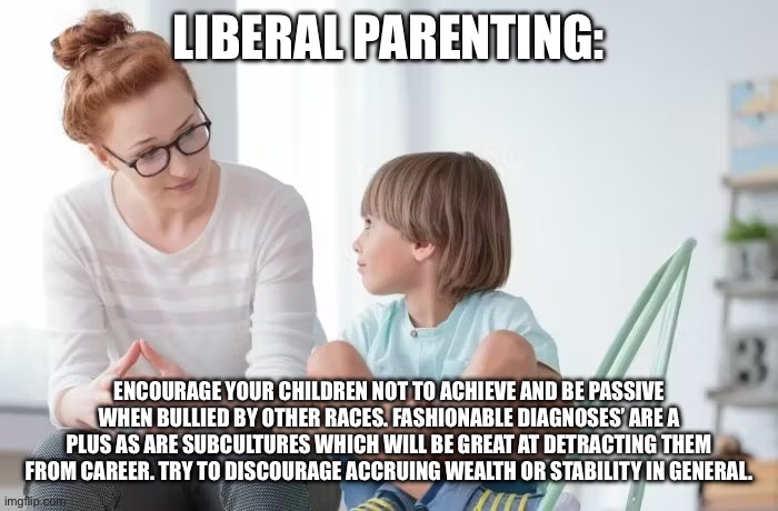 LIBERAL PARENTING:; ENCOURAGE YOUR CHILDREN NOT TO ACHIEVE AND BE PASSIVE WHEN BULLIED BY OTHER RACES. FASHIONABLE DIAGNOSES’ ARE A PLUS AS ARE SUBCULTURES WHICH WILL BE GREAT AT DETRACTING THEM FROM CAREER. TRY TO DISCOURAGE ACCRUING WEALTH OR STABILITY IN GENERAL. | made w/ Imgflip meme maker