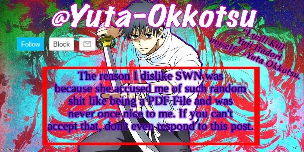 Yuta-Okkotsu Announcement Temp | The reason I dislike SWN was because she accused me of such random shit like being a PDF File and was never once nice to me. If you can't accept that, don't even respond to this post. | image tagged in yuta-okkotsu announcement temp | made w/ Imgflip meme maker