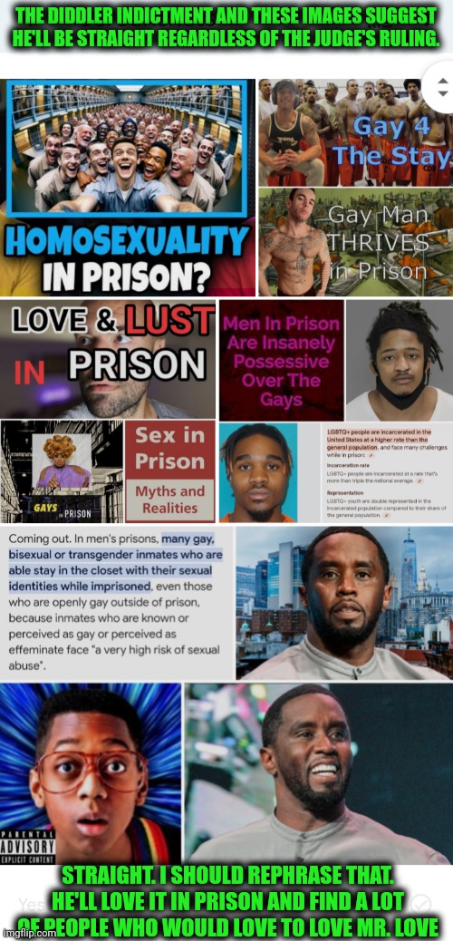 Funny | THE DIDDLER INDICTMENT AND THESE IMAGES SUGGEST HE'LL BE STRAIGHT REGARDLESS OF THE JUDGE'S RULING. STRAIGHT. I SHOULD REPHRASE THAT. HE'LL LOVE IT IN PRISON AND FIND A LOT OF PEOPLE WHO WOULD LOVE TO LOVE MR. LOVE | image tagged in funny,love,diddy,prison,judge,life | made w/ Imgflip meme maker