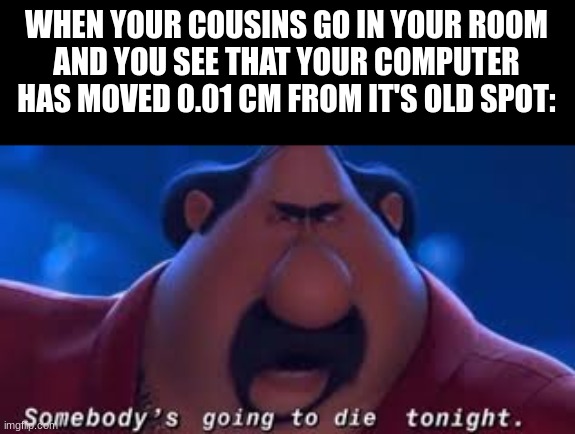 i | WHEN YOUR COUSINS GO IN YOUR ROOM
AND YOU SEE THAT YOUR COMPUTER
HAS MOVED 0.01 CM FROM IT'S OLD SPOT: | image tagged in somebody's going to die tonight,relatable,family,funny,funny meme,despicable me | made w/ Imgflip meme maker