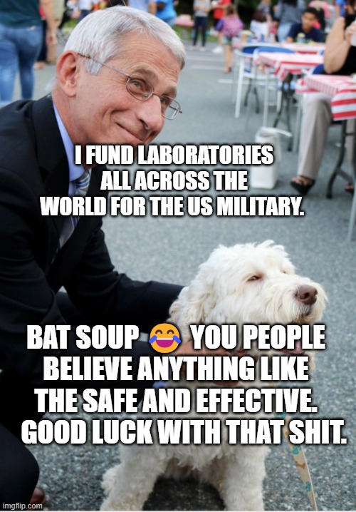 Fauci and his fetish | I FUND LABORATORIES ALL ACROSS THE WORLD FOR THE US MILITARY. BAT SOUP 😂 YOU PEOPLE BELIEVE ANYTHING LIKE THE SAFE AND EFFECTIVE.    GOOD LUCK WITH THAT SHIT. | image tagged in fauci and his fetish | made w/ Imgflip meme maker