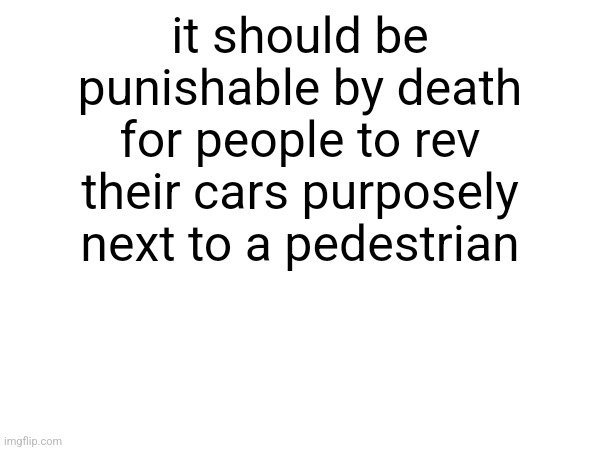 it should be punishable by death for people to rev their cars purposely next to a pedestrian | made w/ Imgflip meme maker