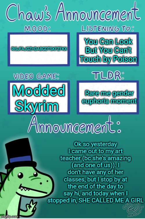 ARSVYABRVJKJDC | RISJFAJGZHDABGDTSKFZFKX; You Can Look But You Can't Touch by Poison; Rare me gender euphoria moment; Modded Skyrim; Ok so yesterday I came out to my art teacher (bc she's amazing (and one of us)). I don't have any of her classes, but I stop by at the end of the day to say hi, and today when I stopped in, SHE CALLED ME A GIRL | image tagged in chaws_the_dino announcement temp thanks gummy | made w/ Imgflip meme maker