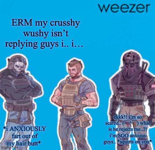 SAK Temp weezer | ERM my crusshy wushy isn’t replying guys i.. i…; ekkk!! i’m so scared.. (￣^￣) what is he rejects me..?! i’m SOO anxious guys.. *squirts on you*; *i ANXIOUSLY fart out of my hair butt* | image tagged in sak temp weezer | made w/ Imgflip meme maker