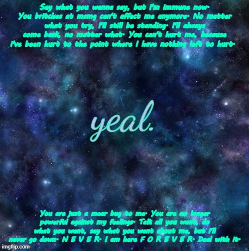 yeal. | Say what you wanna say, but i'm immune now. You britches at msmg can't affect me anymore. No matter what you try, I'll still be standing. I'll always come back, no matter what. You can't hurt me, because i've been hurt to the point where I have nothing left to hurt. You are just a mear bug to me. You are no longer powerful against my feelings. Talk all you want, do what you want, say what you want about me, but i'll never go down. N E V E R. I am here F O R E V E R. Deal with it. | image tagged in yeal | made w/ Imgflip meme maker