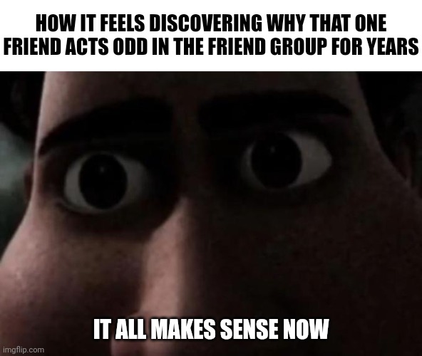 How bout you | HOW IT FEELS DISCOVERING WHY THAT ONE FRIEND ACTS ODD IN THE FRIEND GROUP FOR YEARS; IT ALL MAKES SENSE NOW | image tagged in titan stare,memes,funny,friends | made w/ Imgflip meme maker