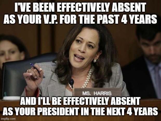 Kamala Harris | I'VE BEEN EFFECTIVELY ABSENT AS YOUR V.P. FOR THE PAST 4 YEARS; AND I'LL BE EFFECTIVELY ABSENT AS YOUR PRESIDENT IN THE NEXT 4 YEARS | image tagged in kamala harris | made w/ Imgflip meme maker