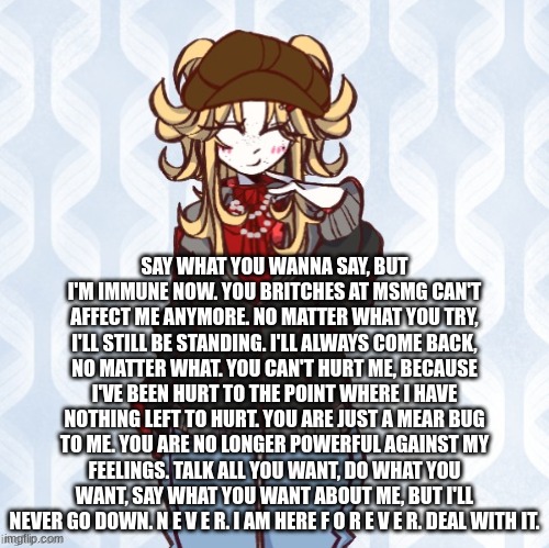 iridium announcement temp Made by sure_why_not v1 | SAY WHAT YOU WANNA SAY, BUT I'M IMMUNE NOW. YOU BRITCHES AT MSMG CAN'T AFFECT ME ANYMORE. NO MATTER WHAT YOU TRY, I'LL STILL BE STANDING. I'LL ALWAYS COME BACK, NO MATTER WHAT. YOU CAN'T HURT ME, BECAUSE I'VE BEEN HURT TO THE POINT WHERE I HAVE NOTHING LEFT TO HURT. YOU ARE JUST A MEAR BUG TO ME. YOU ARE NO LONGER POWERFUL AGAINST MY FEELINGS. TALK ALL YOU WANT, DO WHAT YOU WANT, SAY WHAT YOU WANT ABOUT ME, BUT I'LL NEVER GO DOWN. N E V E R. I AM HERE F O R E V E R. DEAL WITH IT. | image tagged in iridium announcement temp made by sure_why_not v1 | made w/ Imgflip meme maker