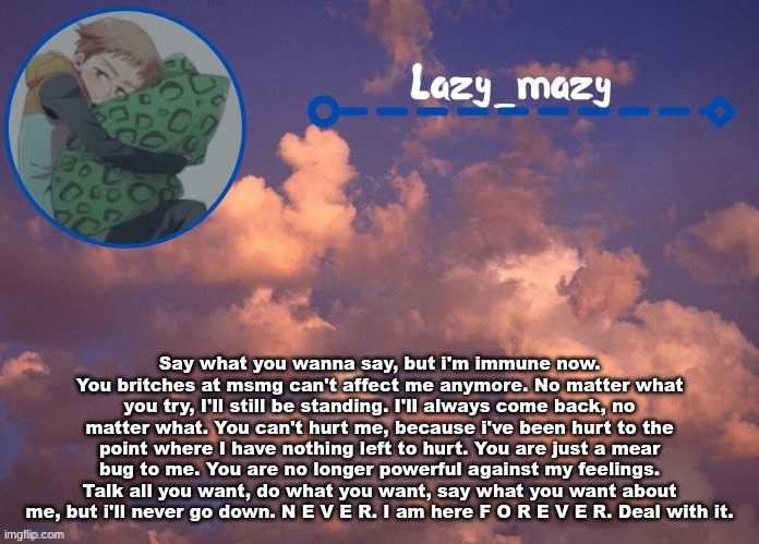 Lazy mazy | Say what you wanna say, but i'm immune now. You britches at msmg can't affect me anymore. No matter what you try, I'll still be standing. I'll always come back, no matter what. You can't hurt me, because i've been hurt to the point where I have nothing left to hurt. You are just a mear bug to me. You are no longer powerful against my feelings. Talk all you want, do what you want, say what you want about me, but i'll never go down. N E V E R. I am here F O R E V E R. Deal with it. | image tagged in lazy mazy | made w/ Imgflip meme maker