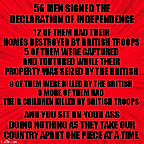 WHILE YOU DO NOTHING | 56 MEN SIGNED THE DECLARATION OF INDEPENDENCE; 12 OF THEM HAD THEIR HOMES DESTROYED BY BRITISH TROOPS
5 OF THEM WERE CAPTURED AND TORTURED WHILE THEIR PROPERTY WAS SEIZED BY THE BRITISH; 9 OF THEM WERE KILLED BY THE BRITISH
3 MORE OF THEM HAD THEIR CHILDREN KILLED BY BRITISH TROOPS; AND YOU SIT ON YOUR ASS DOING NOTHING AS THEY TAKE OUR COUNTRY APART ONE PIECE AT A TIME | image tagged in our founders,sacrifice,death of america,destruction of the united states | made w/ Imgflip meme maker