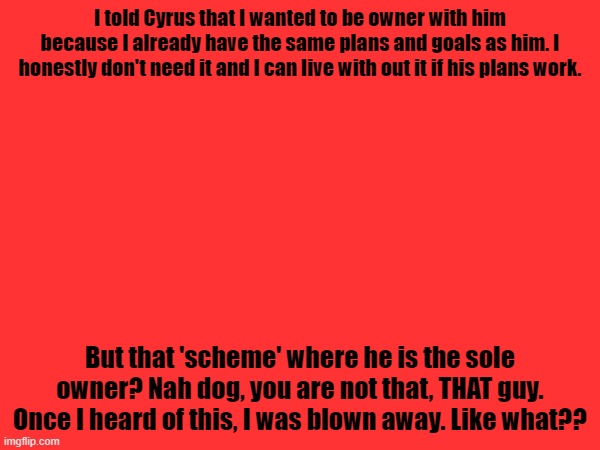 Asking for owner and asking to be sole immidietely makes you untrustable | I told Cyrus that I wanted to be owner with him because I already have the same plans and goals as him. I honestly don't need it and I can live with out it if his plans work. But that 'scheme' where he is the sole owner? Nah dog, you are not that, THAT guy. Once I heard of this, I was blown away. Like what?? | made w/ Imgflip meme maker