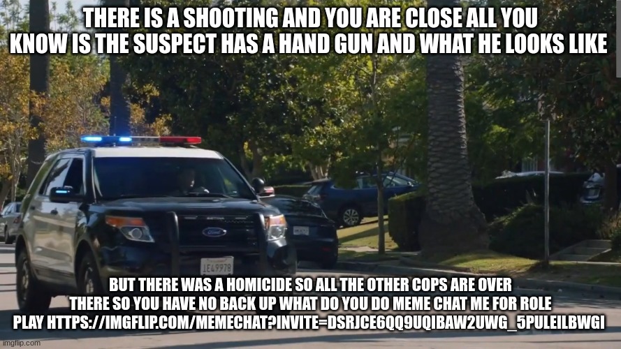 lapd the rookie police car | THERE IS A SHOOTING AND YOU ARE CLOSE ALL YOU KNOW IS THE SUSPECT HAS A HAND GUN AND WHAT HE LOOKS LIKE; BUT THERE WAS A HOMICIDE SO ALL THE OTHER COPS ARE OVER THERE SO YOU HAVE NO BACK UP WHAT DO YOU DO MEME CHAT ME FOR ROLE PLAY HTTPS://IMGFLIP.COM/MEMECHAT?INVITE=DSRJCE6QQ9UQIBAW2UWG_5PULEILBWGI | image tagged in lapd the rookie police car | made w/ Imgflip meme maker