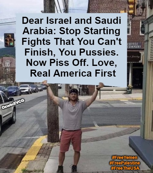 DIAS | Dear Israel and Saudi 

Arabia: Stop Starting 

Fights That You Can't 

Finish, You Pussies. 

Now Piss Off. Love, 

Real America First; OzwinEVCG; #FreeYemen 
#FreePalestine 
#FreeTheUSA | image tagged in israel,saudi arabia,occupied usa,palestine,yemen,america first | made w/ Imgflip meme maker